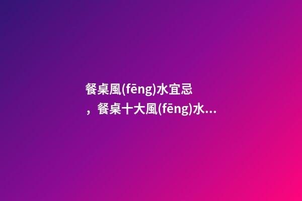 餐桌風(fēng)水宜忌，餐桌十大風(fēng)水講究